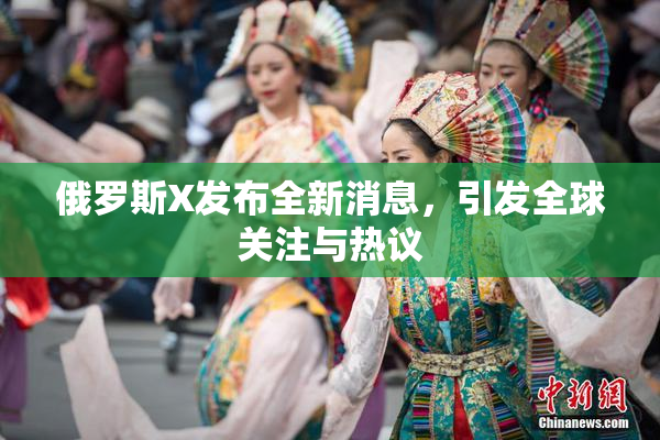 俄罗斯X发布全新消息，引发全球关注与热议