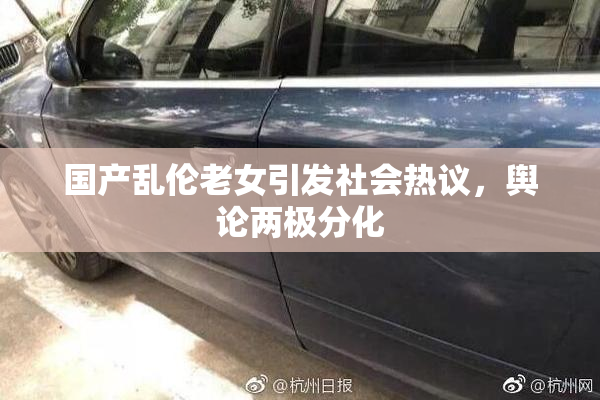 国产乱伦老女引发社会热议，舆论两极分化