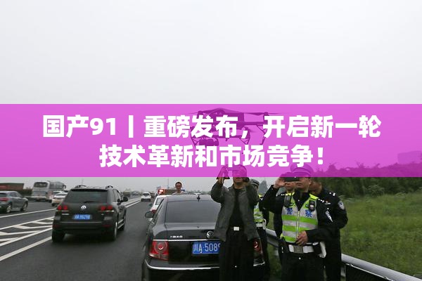 国产91丨重磅发布，开启新一轮技术革新和市场竞争！