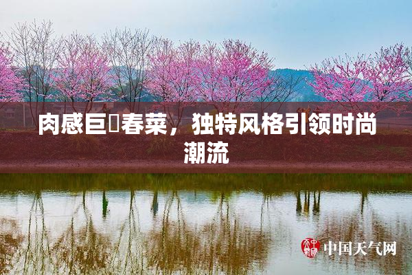肉感巨凥春菜，独特风格引领时尚潮流