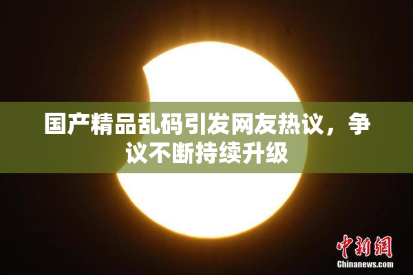 国产精品乱码引发网友热议，争议不断持续升级