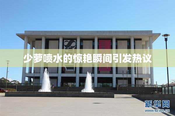 少萝喷水的惊艳瞬间引发热议
