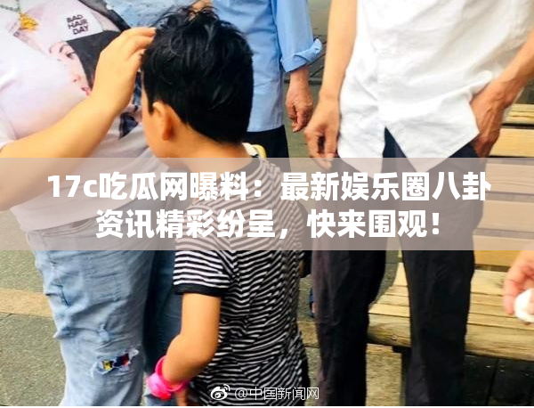 17c吃瓜网曝料：最新娱乐圈八卦资讯精彩纷呈，快来围观！