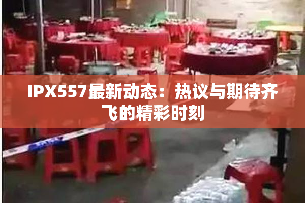 IPX557最新动态：热议与期待齐飞的精彩时刻