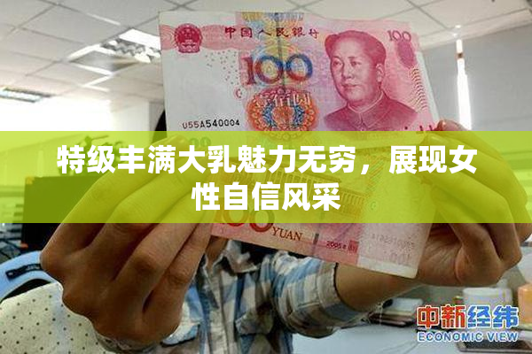 特级丰满大乳魅力无穷，展现女性自信风采