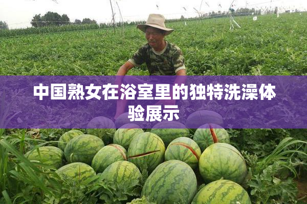 中国熟女在浴室里的独特洗澡体验展示