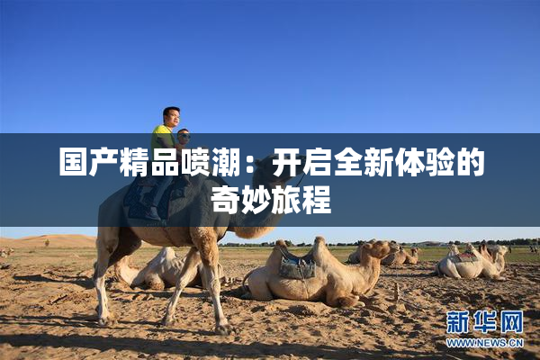 国产精品喷潮：开启全新体验的奇妙旅程