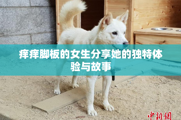 痒痒脚板的女生分享她的独特体验与故事