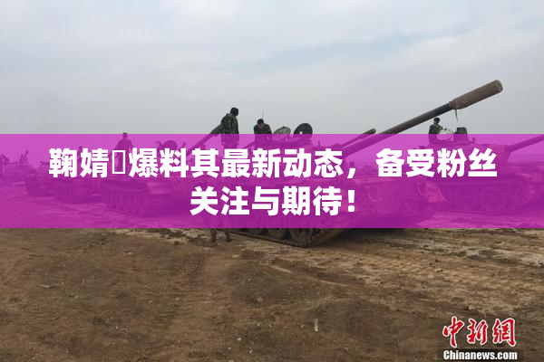 鞠婧祎爆料其最新动态，备受粉丝关注与期待！