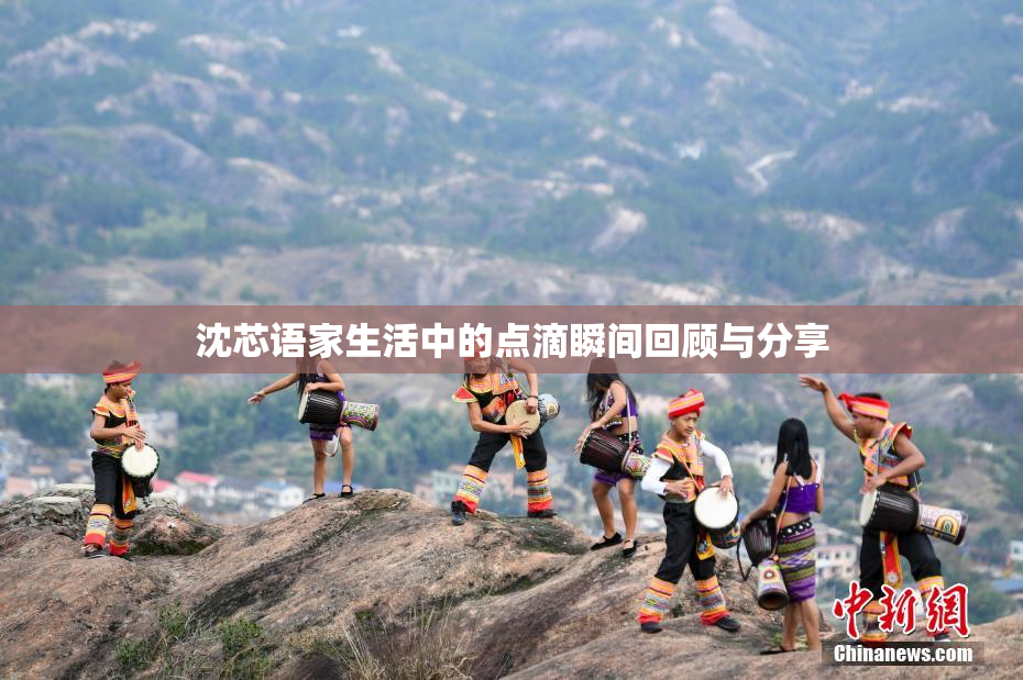 沈芯语家生活中的点滴瞬间回顾与分享