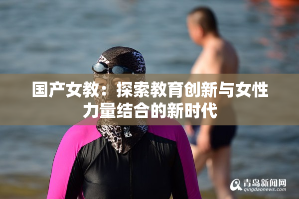 国产女教：探索教育创新与女性力量结合的新时代