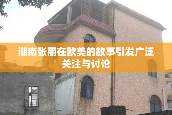 湖南张丽在欧美的故事引发广泛关注与讨论