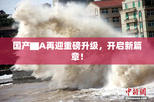 国产▇A再迎重磅升级，开启新篇章！