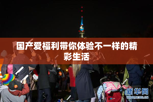 国产爱福利带你体验不一样的精彩生活