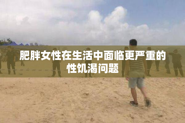 肥胖女性在生活中面临更严重的性饥渴问题