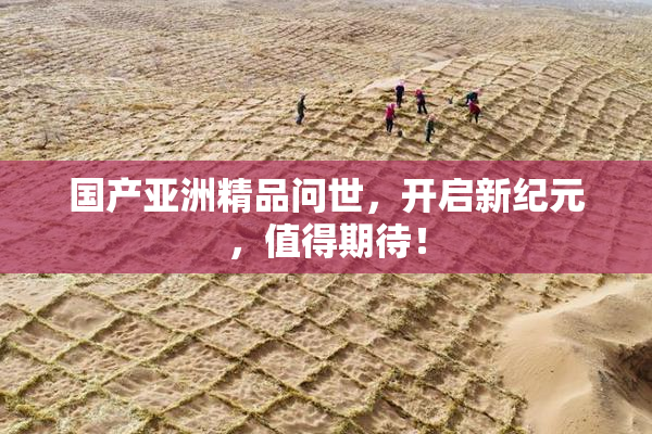 国产亚洲精品问世，开启新纪元，值得期待！