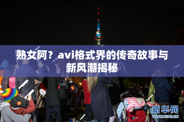 熟女阿？avi格式界的传奇故事与新风潮揭秘