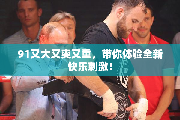 91又大又爽又重，带你体验全新快乐刺激！