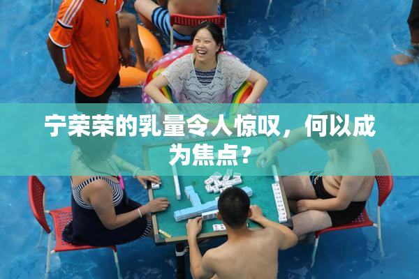 宁荣荣的乳量令人惊叹，何以成为焦点？