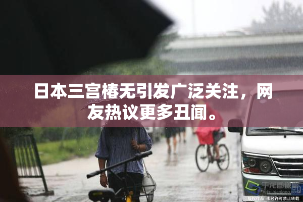 日本三宫椿无引发广泛关注，网友热议更多丑闻。