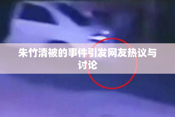 朱竹清被的事件引发网友热议与讨论