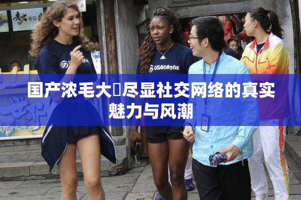 国产浓毛大泬尽显社交网络的真实魅力与风潮