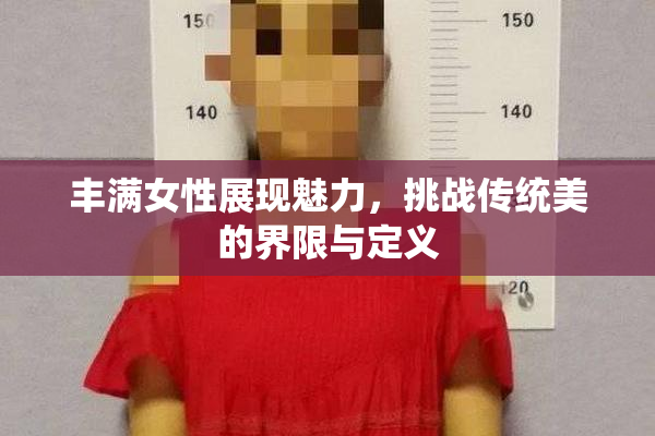 丰满女性展现魅力，挑战传统美的界限与定义