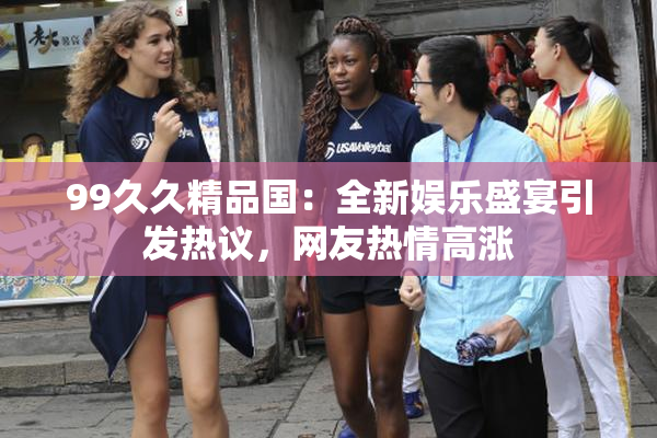 99久久精品国：全新娱乐盛宴引发热议，网友热情高涨