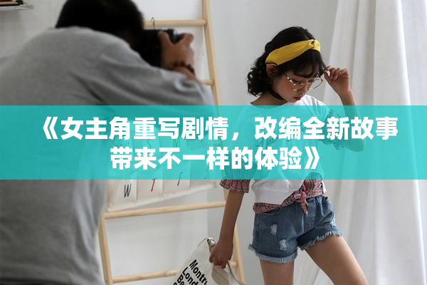 《女主角重写剧情，改编全新故事带来不一样的体验》