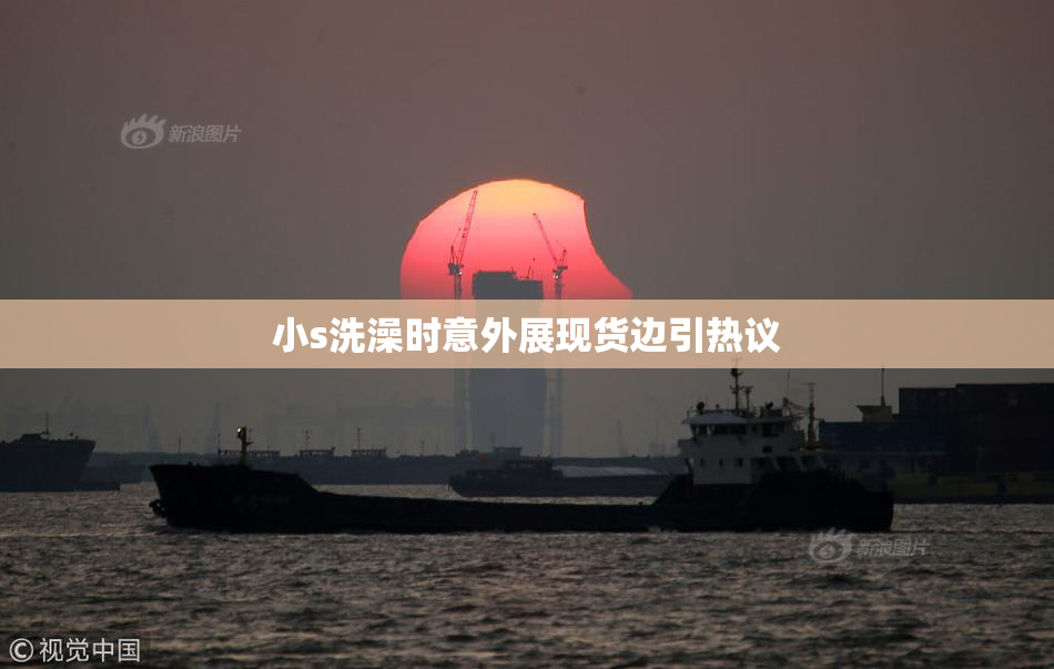 小s洗澡时意外展现货边引热议