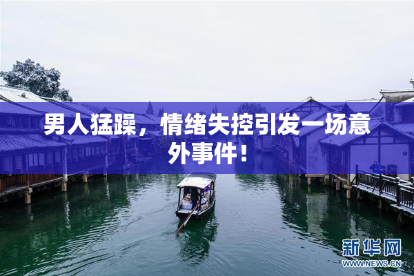 男人猛躁，情绪失控引发一场意外事件！