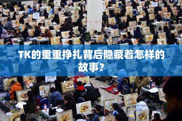 TK的重重挣扎背后隐藏着怎样的故事？