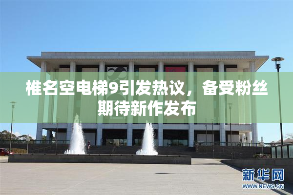 椎名空电梯9引发热议，备受粉丝期待新作发布
