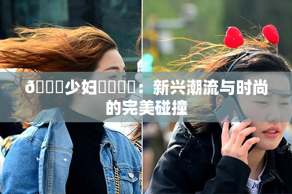 🔞少妇❌‌❌‌：新兴潮流与时尚的完美碰撞