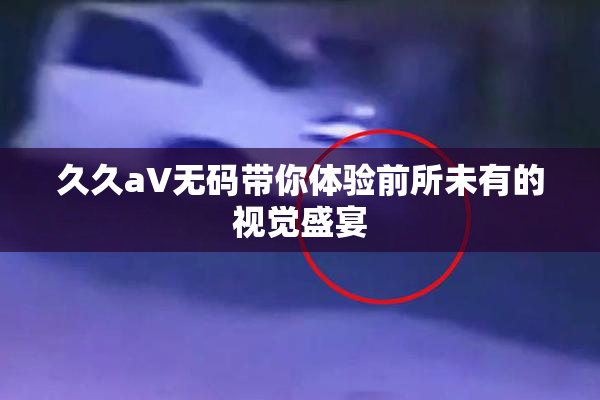 久久aV无码带你体验前所未有的视觉盛宴