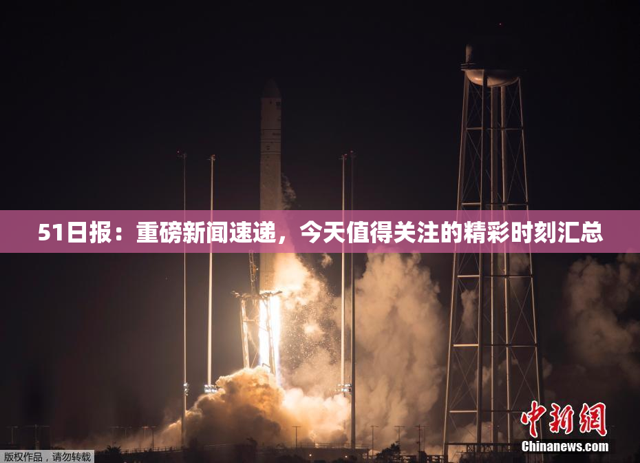 51日报：重磅新闻速递，今天值得关注的精彩时刻汇总