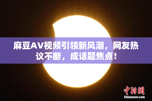 麻豆AV视频引领新风潮，网友热议不断，成话题焦点！