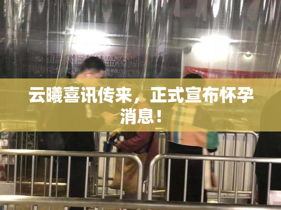 云曦喜讯传来，正式宣布怀孕消息！