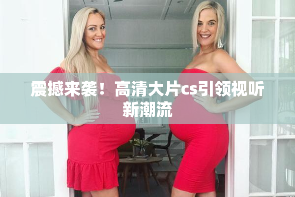 震撼来袭！高清大片cs引领视听新潮流