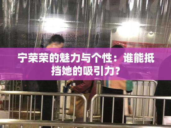 宁荣荣的魅力与个性：谁能抵挡她的吸引力？