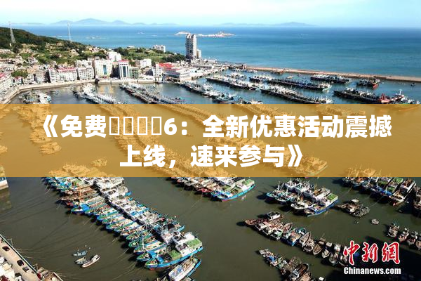 《免费❌‌❌‌6：全新优惠活动震撼上线，速来参与》