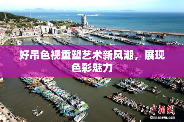 好吊色视重塑艺术新风潮，展现色彩魅力