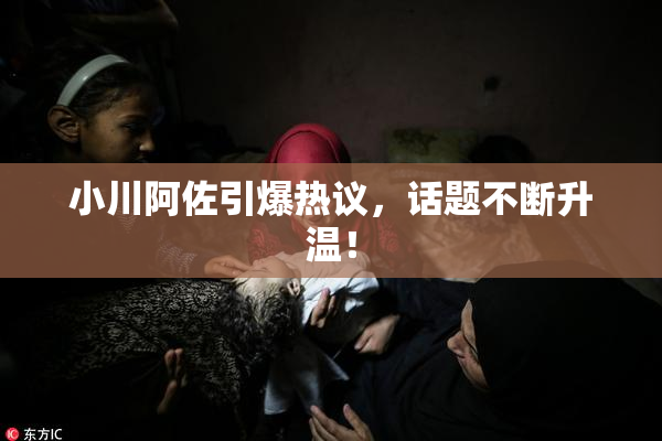 小川阿佐引爆热议，话题不断升温！