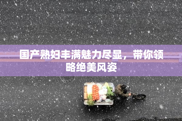 国产熟妇丰满魅力尽显，带你领略绝美风姿