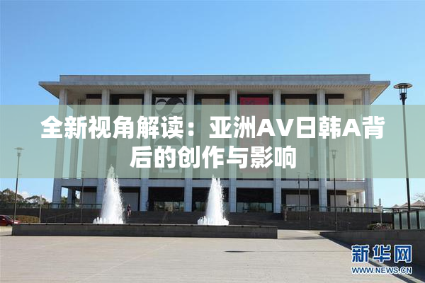 全新视角解读：亚洲AV日韩A背后的创作与影响