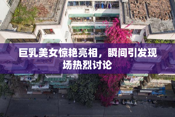 巨乳美女惊艳亮相，瞬间引发现场热烈讨论
