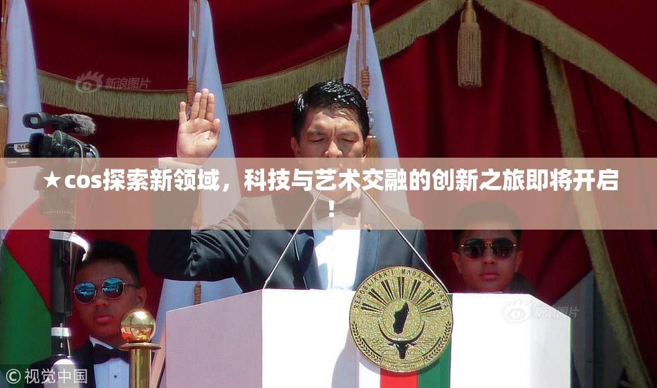 ★cos探索新领域，科技与艺术交融的创新之旅即将开启！
