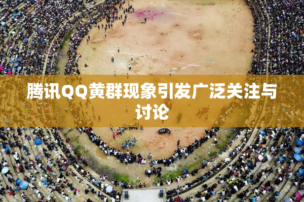 腾讯QQ黄群现象引发广泛关注与讨论