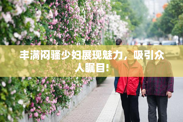 丰满闷骚少妇展现魅力，吸引众人瞩目!