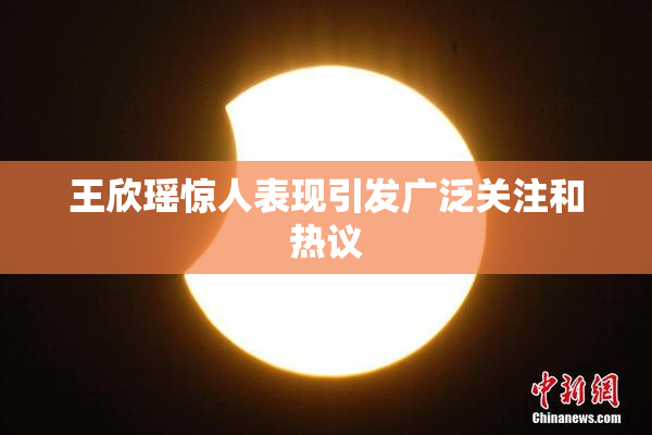 王欣瑶惊人表现引发广泛关注和热议